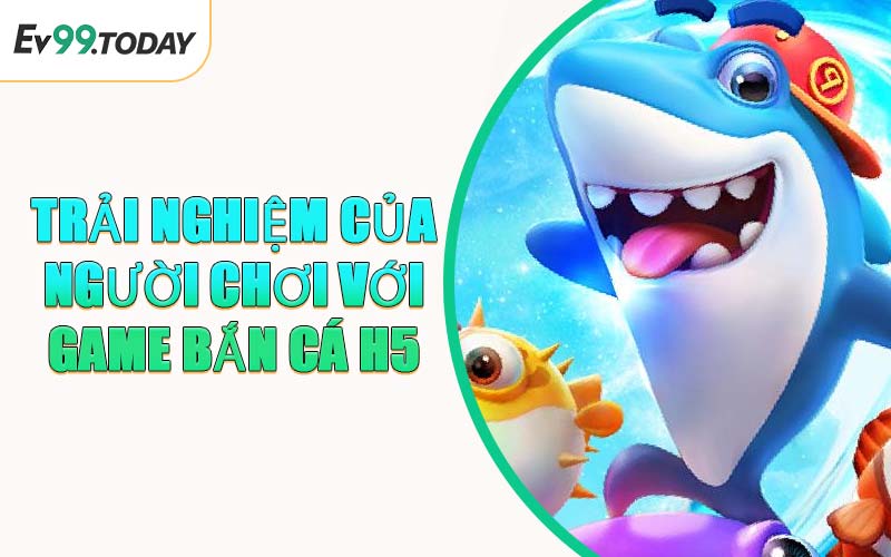 Trải Nghiệm Của Người Chơi Với Game Bắn Cá H5